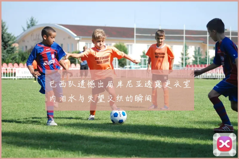 巴西队遗憾出局库尼亚透露更衣室内泪水与失望交织的瞬间
