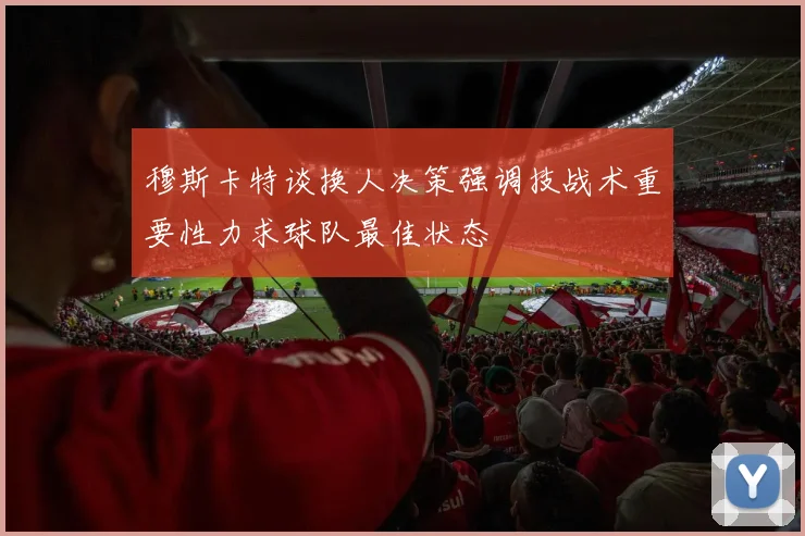 穆斯卡特谈换人决策强调技战术重要性力求球队最佳状态