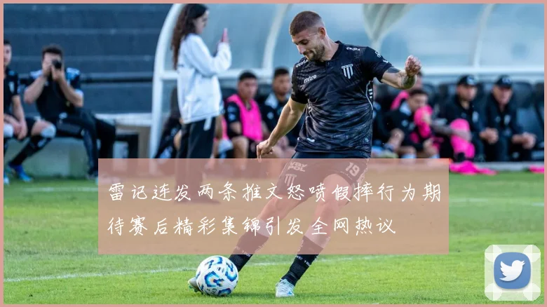 雷记连发两条推文怒喷假摔行为期待赛后精彩集锦引发全网热议