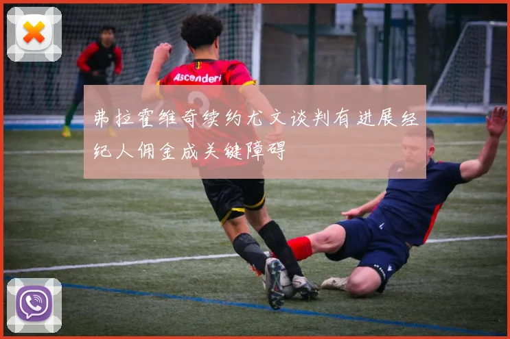 弗拉霍维奇续约尤文谈判有进展经纪人佣金成关键障碍