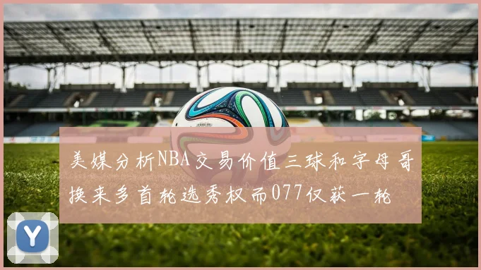 美媒分析NBA交易价值三球和字母哥换来多首轮选秀权而077仅获一轮