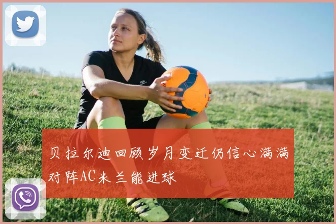 贝拉尔迪回顾岁月变迁仍信心满满对阵AC米兰能进球