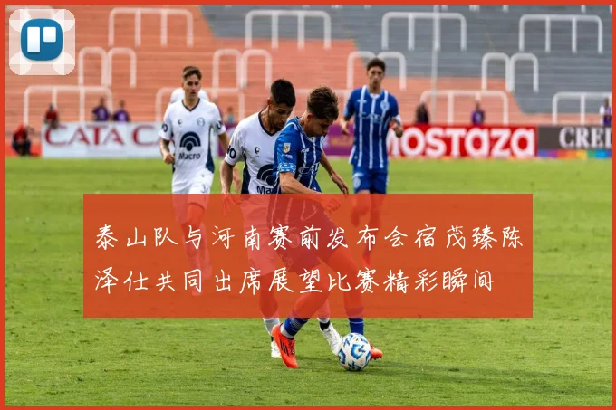 泰山队与河南赛前发布会宿茂臻陈泽仕共同出席展望比赛精彩瞬间