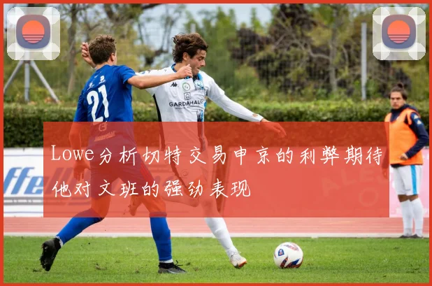 Lowe分析切特交易申京的利弊期待他对文班的强劲表现