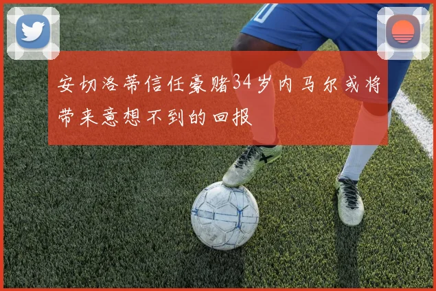 安切洛蒂信任豪赌34岁内马尔或将带来意想不到的回报