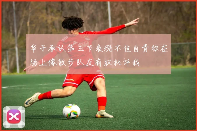 华子承认第三节表现不佳自责称在场上像散步队友有权批评我