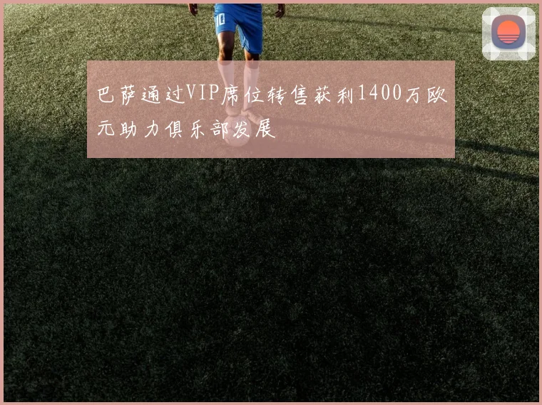 巴萨通过VIP席位转售获利1400万欧元助力俱乐部发展