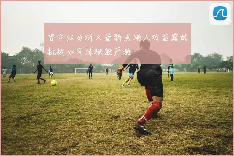 曾令旭分析火箭弱点湖人对雷霆的挑战如同炼狱般严酷