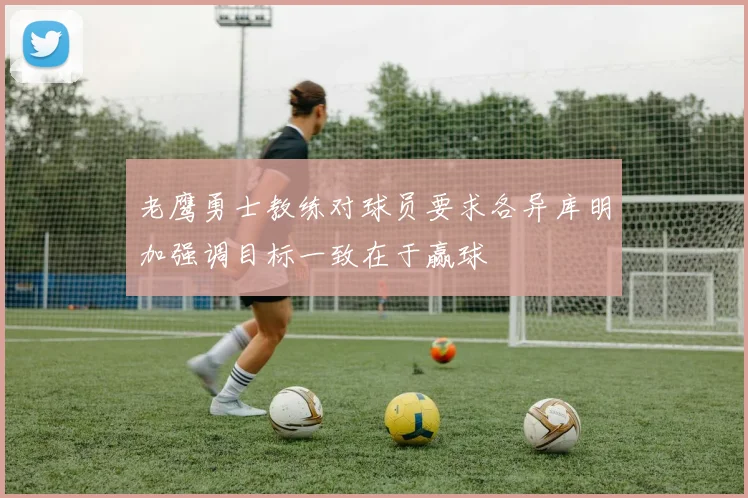 老鹰勇士教练对球员要求各异库明加强调目标一致在于赢球